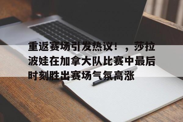 九游游戏中心-关于重返赛场引发热议！，莎拉波娃在加拿大队比赛中最后时刻胜出赛场气氛高涨的信息