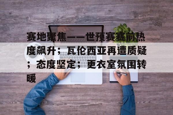 九游客户端入口-包含赛地聚焦——世预赛赛前热度飙升；瓦伦西亚再遭质疑；态度坚定；更衣室氛围转暖的词条