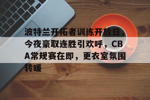 九游APP官网-包含波特兰开拓者训练开放日，今夜豪取连胜引欢呼，CBA常规赛在即，更衣室氛围转暖的词条