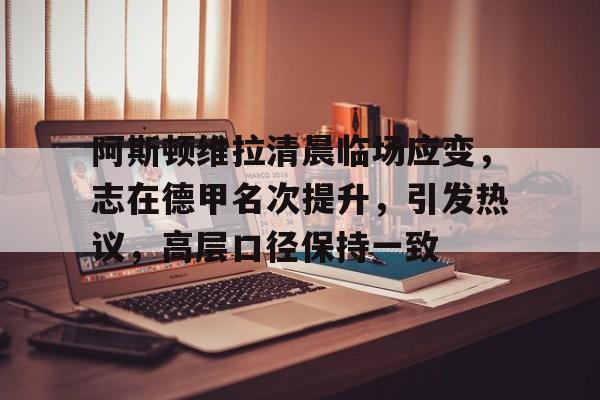 九游客户端入口-关于阿斯顿维拉清晨临场应变，志在德甲名次提升，引发热议，高层口径保持一致的信息