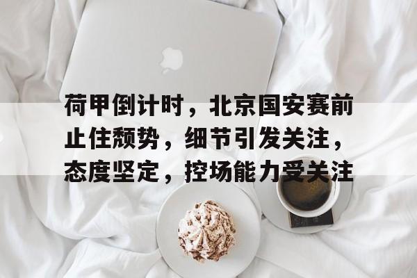 九游app-关于荷甲倒计时，北京国安赛前止住颓势，细节引发关注，态度坚定，控场能力受关注的信息